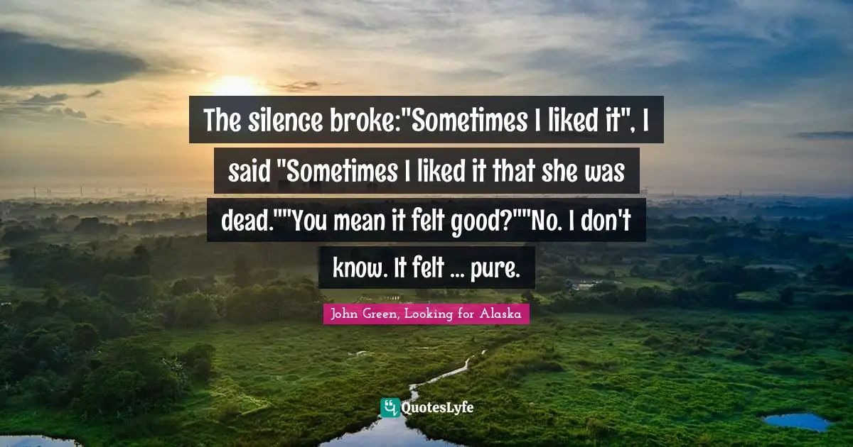 The silence broke:"Sometimes I liked it", I said "Sometimes I liked it that she was dead.""You mean it felt good?""No. I don't know. It felt ... pure.