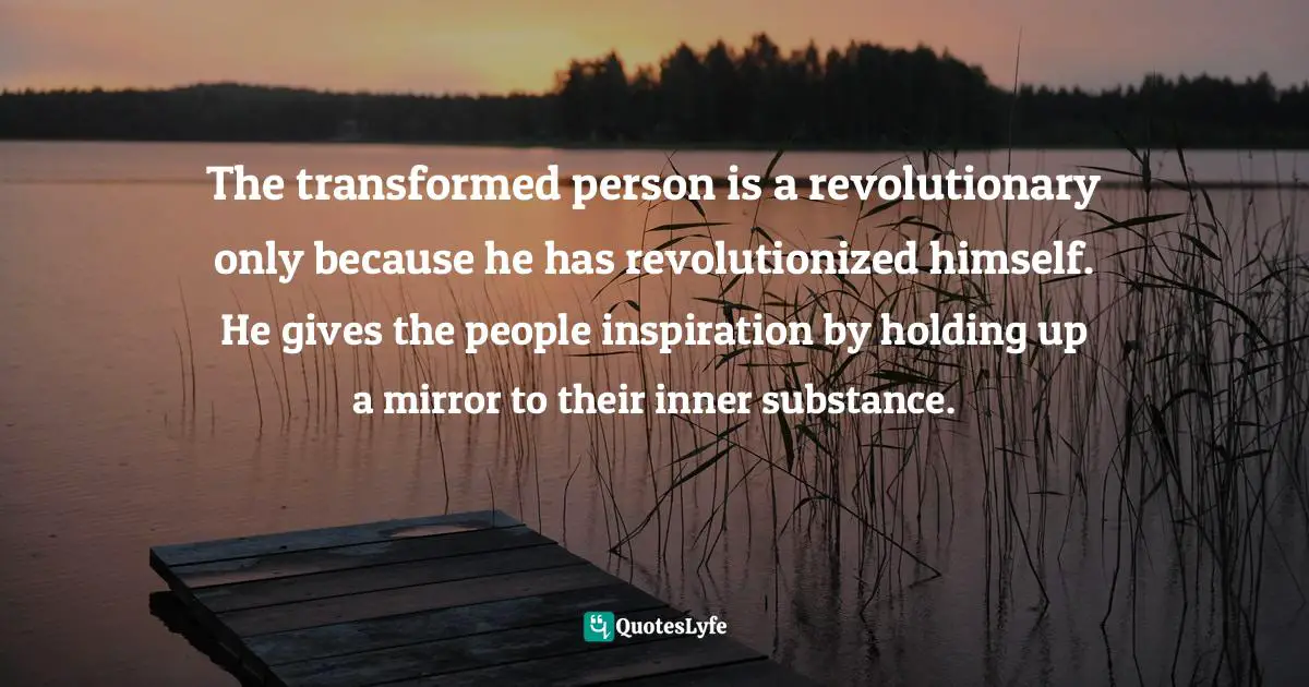 The transformed person is a revolutionary only because he has revolutionized himself. He gives the people inspiration by holding up a mirror to their inner substance.