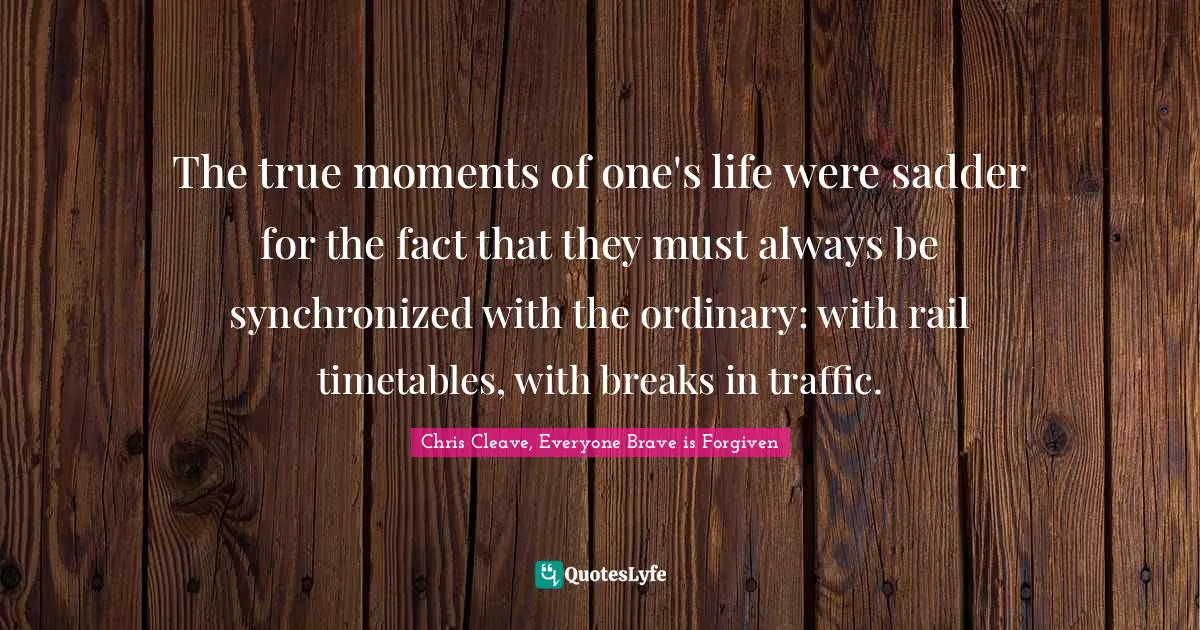 Chris Cleave, Everyone Brave Is Forgiven Quotes: "The true moments of one's life were sadder for the fact that they must always be synchronized with the ordinary: with rail timetables, with breaks in traffic."