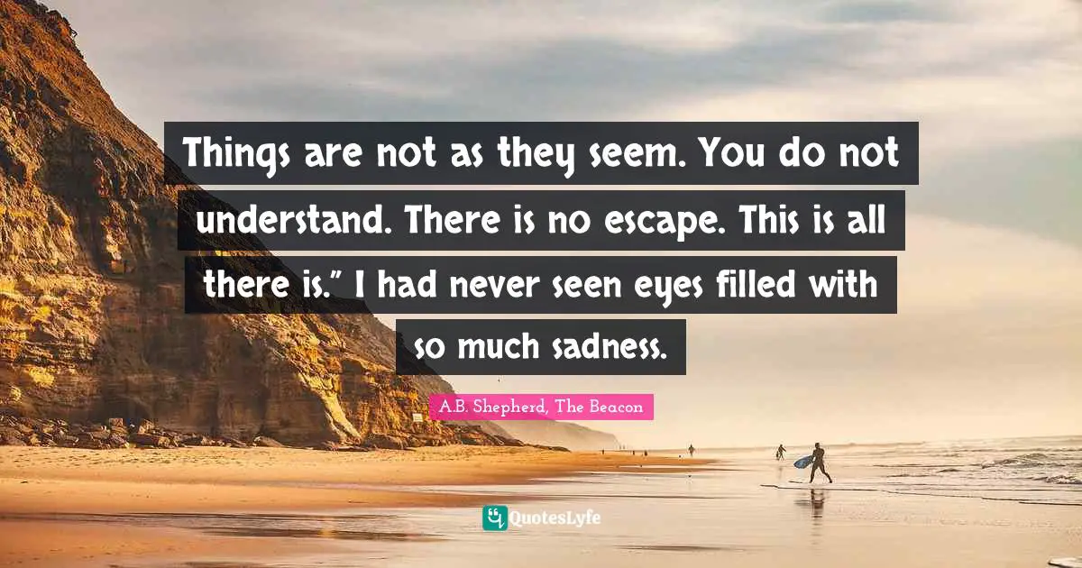 Things are not as they seem. You do not understand. There is no escape. This is all there is.” I had never seen eyes filled with so much sadness.