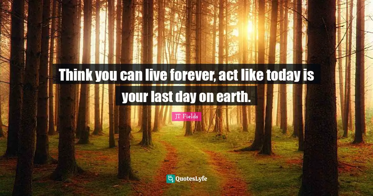 Think you can live forever, act like today is your last day on earth.
