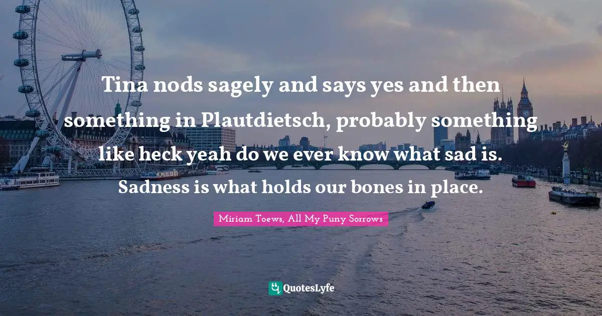 Tina nods sagely and says yes and then something in Plautdietsch, probably something like heck yeah do we ever know what sad is. Sadness is what holds our bones in place.