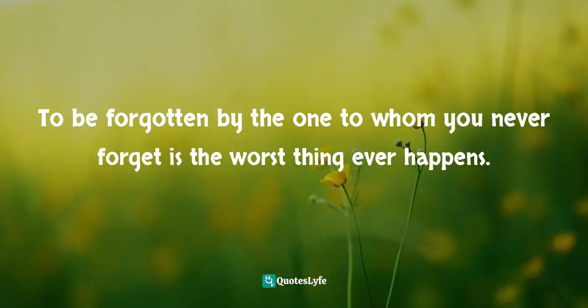 To be forgotten by the one to whom you never forget is the worst thing ever happens.