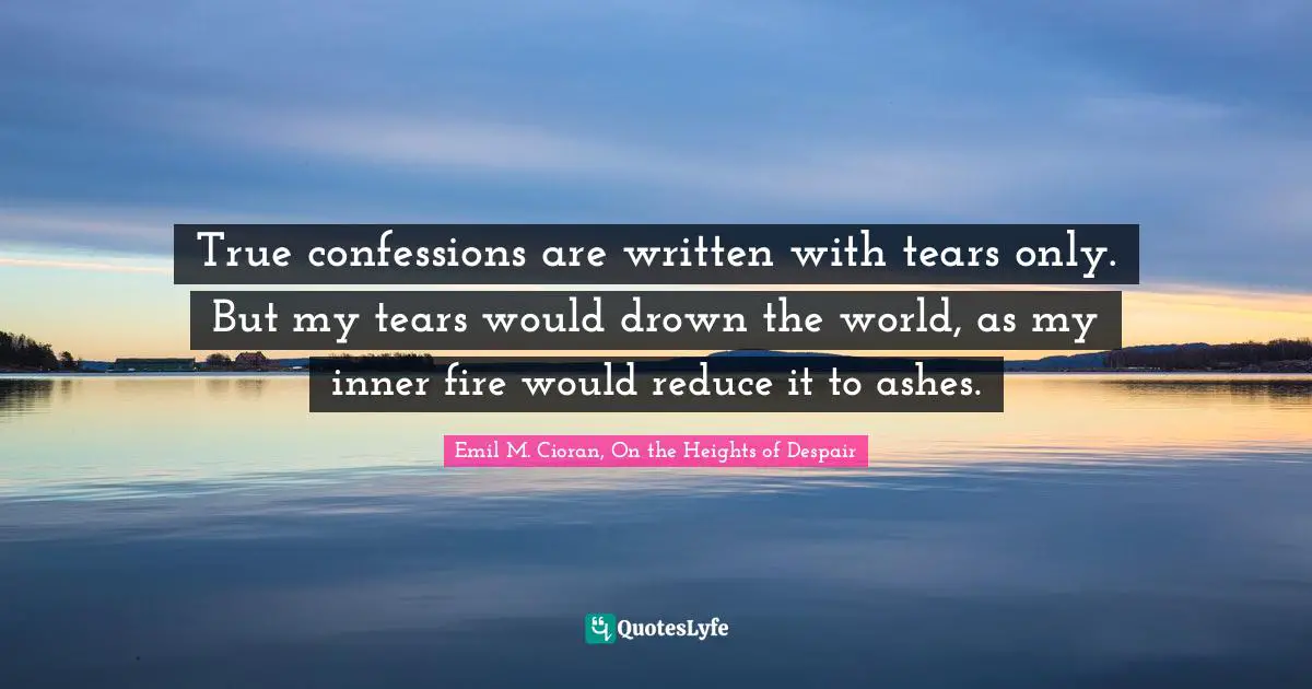True confessions are written with tears only. But my tears would drown the world, as my inner fire would reduce it to ashes.