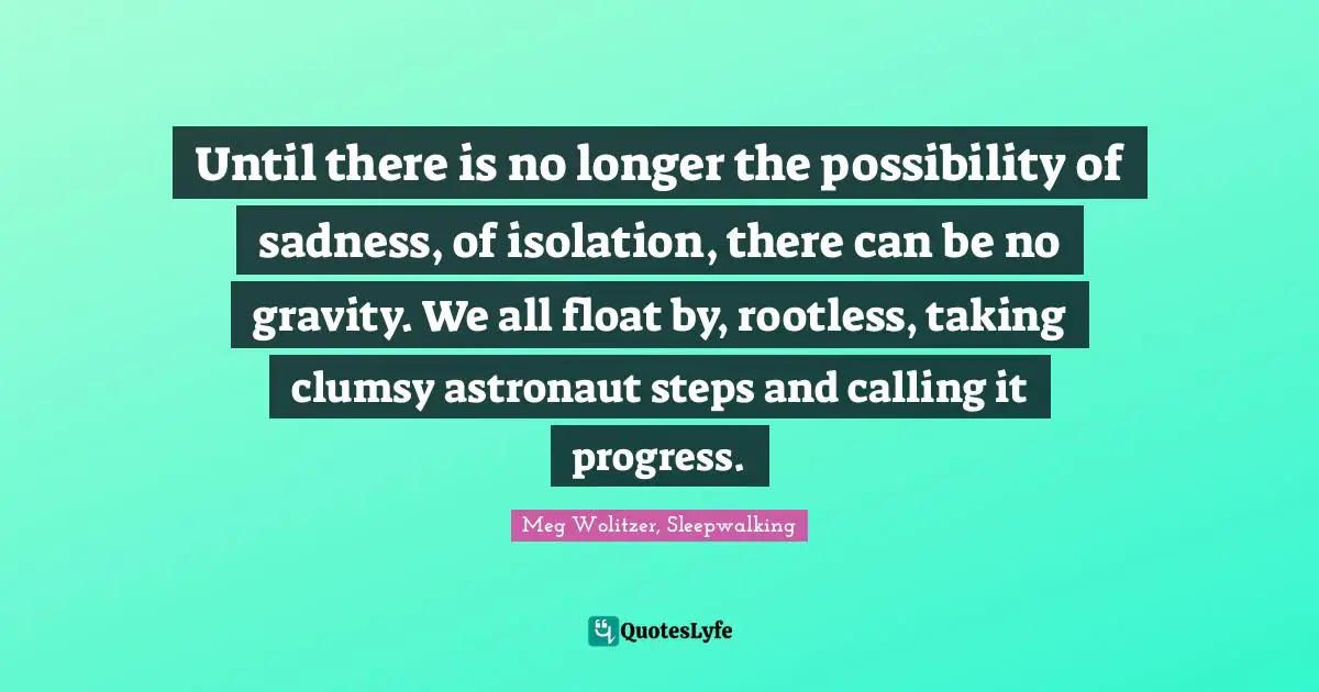 Until there is no longer the possibility of sadness, of isolation, there can be no gravity. We all float by, rootless, taking clumsy astronaut steps and calling it progress.