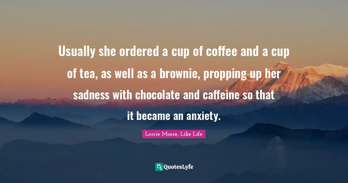 Usually she ordered a cup of coffee and a cup of tea, as well as a brownie, propping up her sadness with chocolate and caffeine so that it became an anxiety.