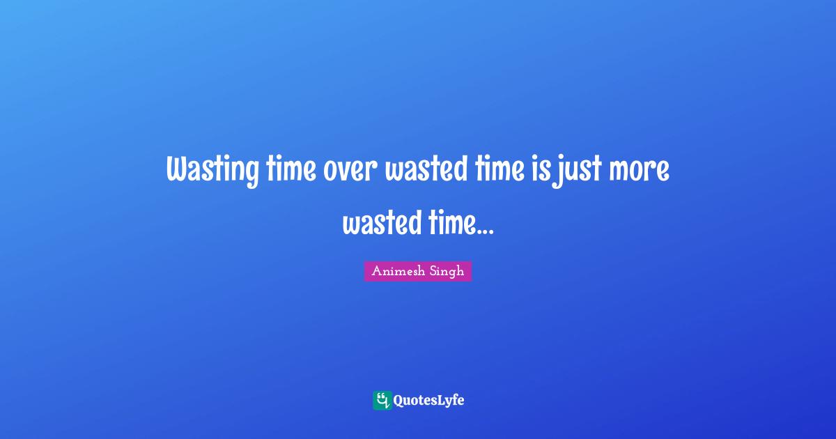 Wasting time over wasted time is just more wasted time...