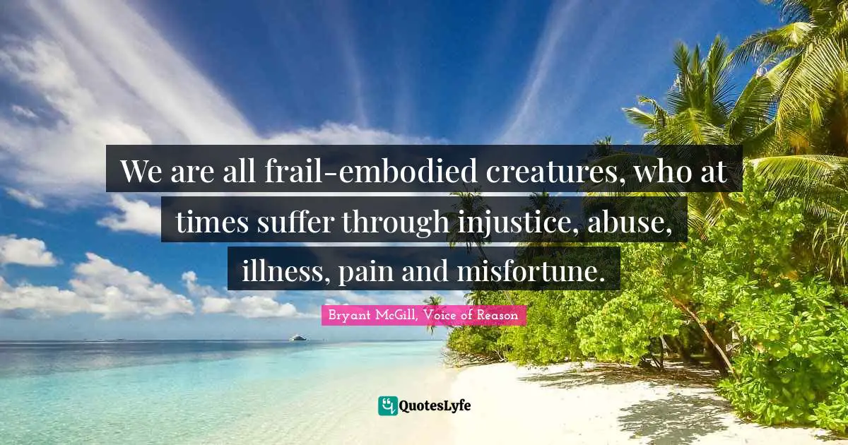 Bryant McGill Quotes: "We are all frail-embodied creatures, who at times suffer through injustice, abuse, illness, pain and misfortune."