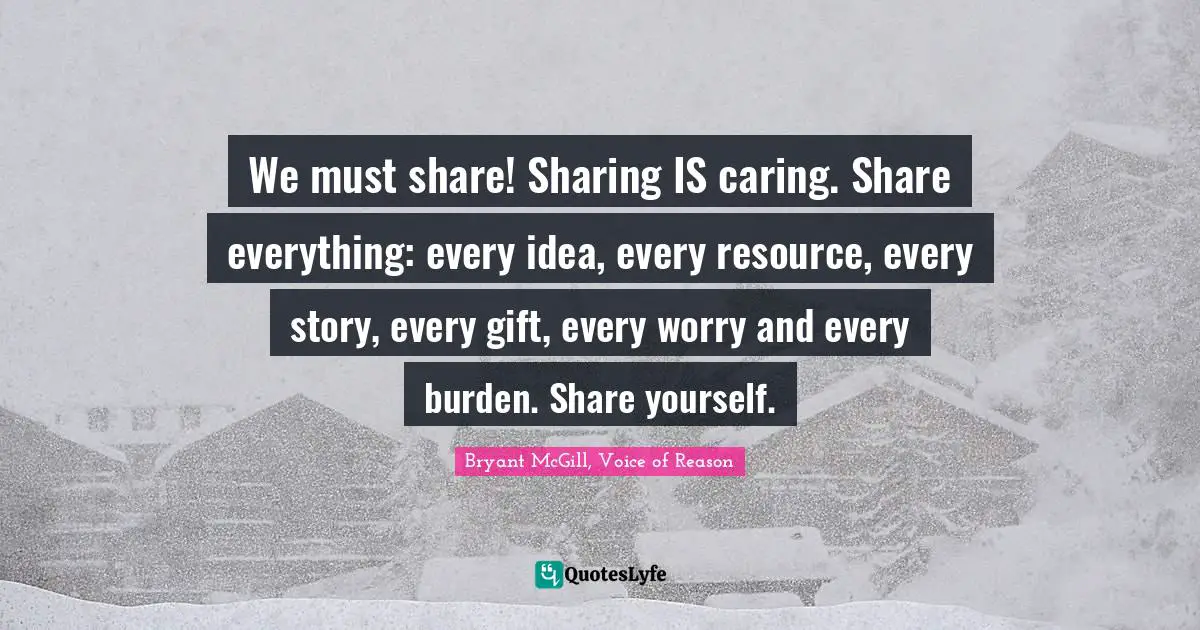 We must share! Sharing IS caring. Share everything: every idea, every resource, every story, every gift, every worry and every burden. Share yourself.