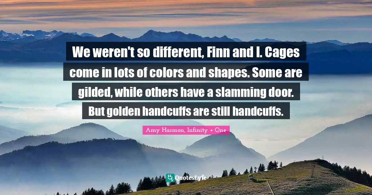 We weren't so different, Finn and I. Cages come in lots of colors and shapes. Some are gilded, while others have a slamming door. But golden handcuffs are still handcuffs.