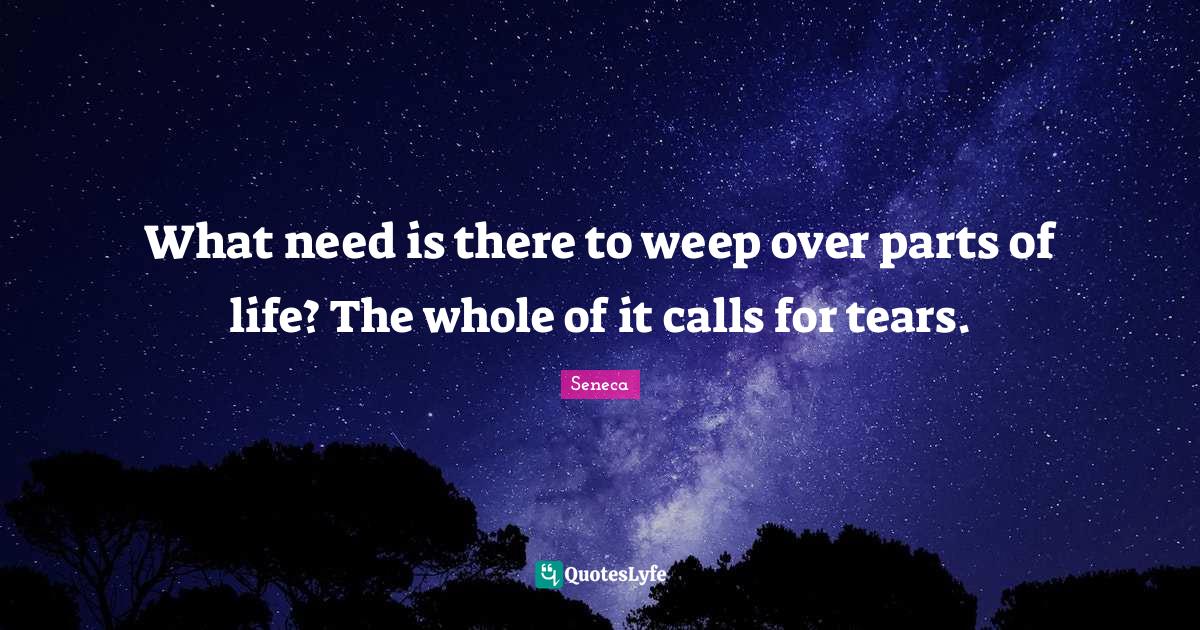 What need is there to weep over parts of life? The whole of it calls f