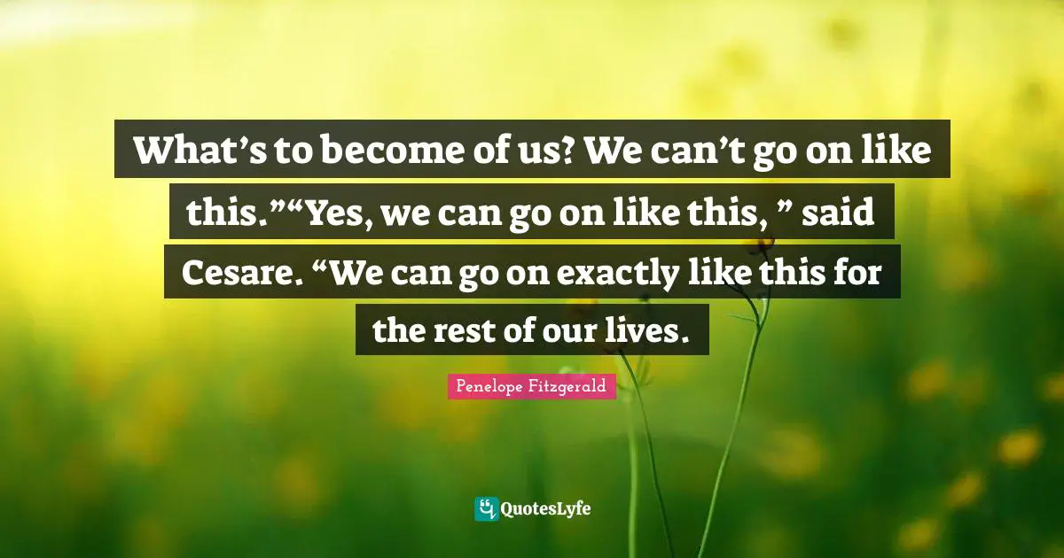 What’s to become of us? We can’t go on like this.”“Yes, we can go on like this, ” said Cesare. “We can go on exactly like this for the rest of our lives.