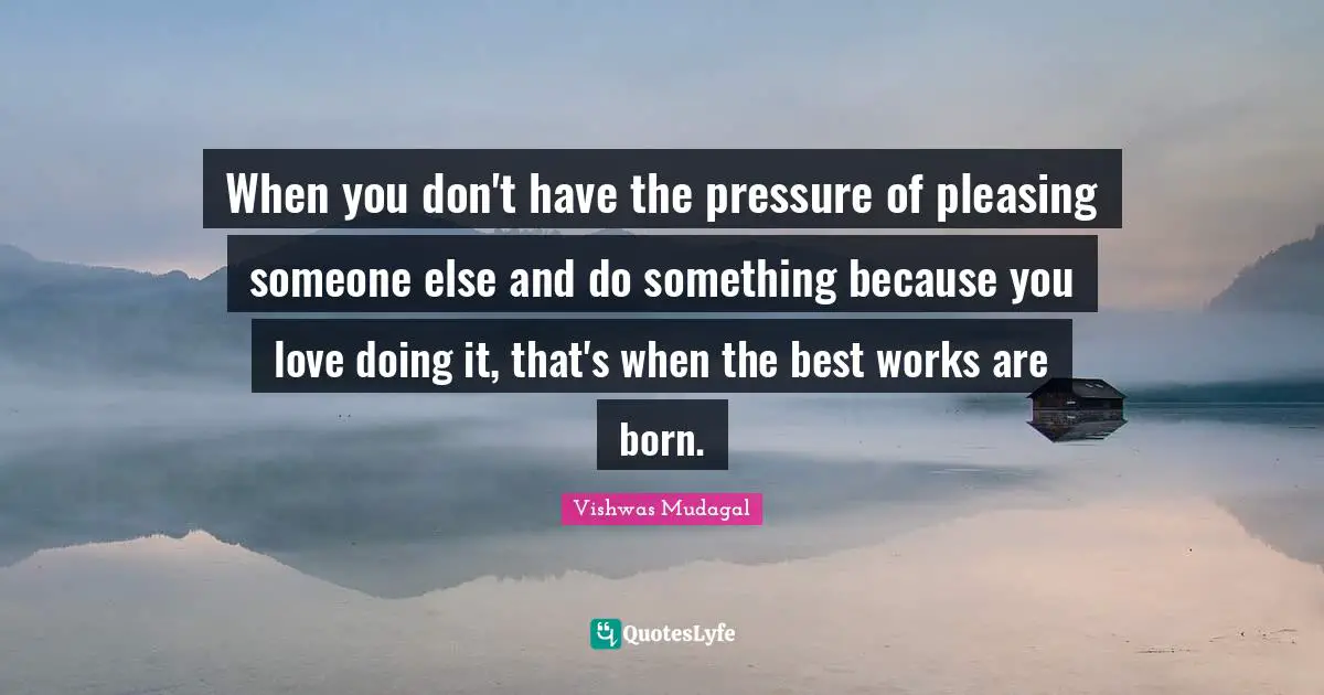 When you don't have the pressure of pleasing someone else and do something because you love doing it, that's when the best works are born.