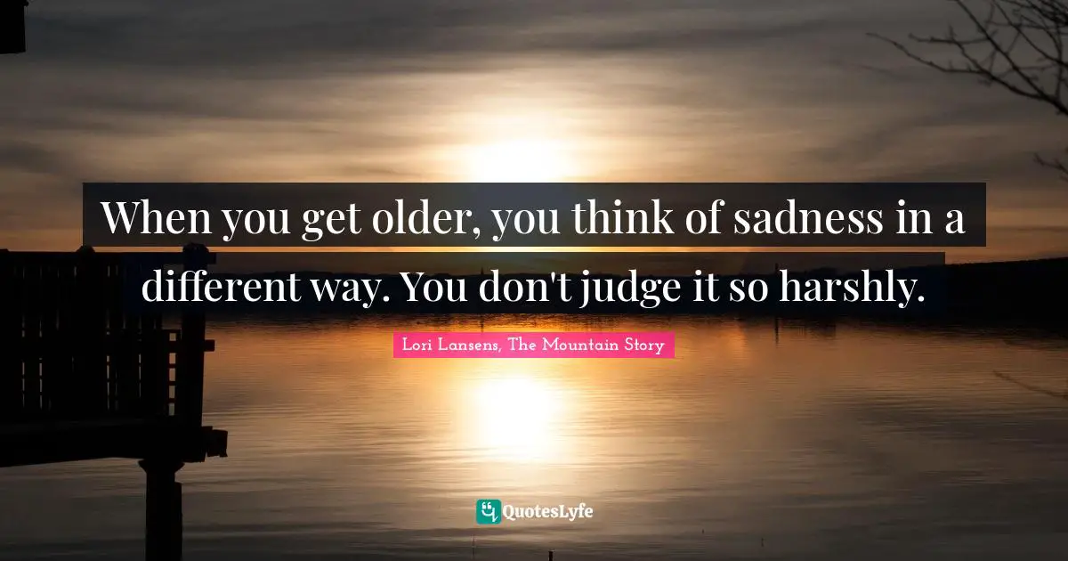 When you get older, you think of sadness in a different way. You don't judge it so harshly.