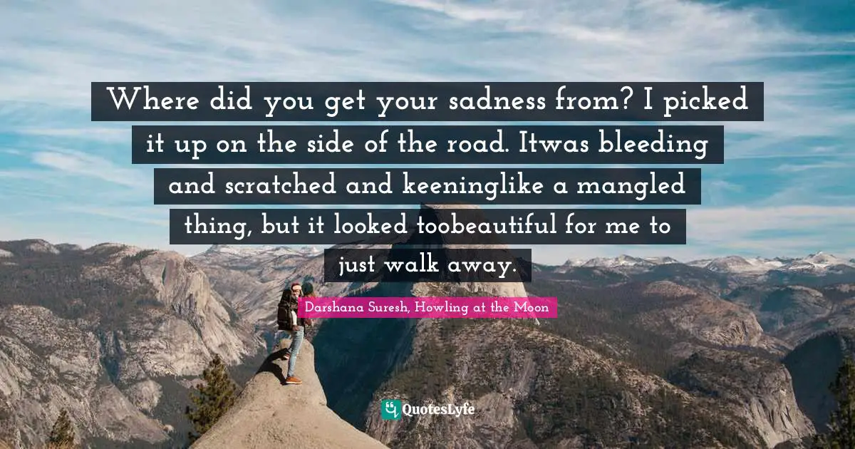 Where did you get your sadness from? I picked it up on the side of the road. Itwas bleeding and scratched and keeninglike a mangled thing, but it looked toobeautiful for me to just walk away.