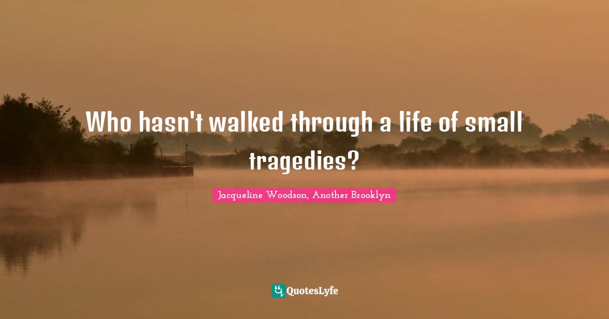 Who hasn't walked through a life of small tragedies?