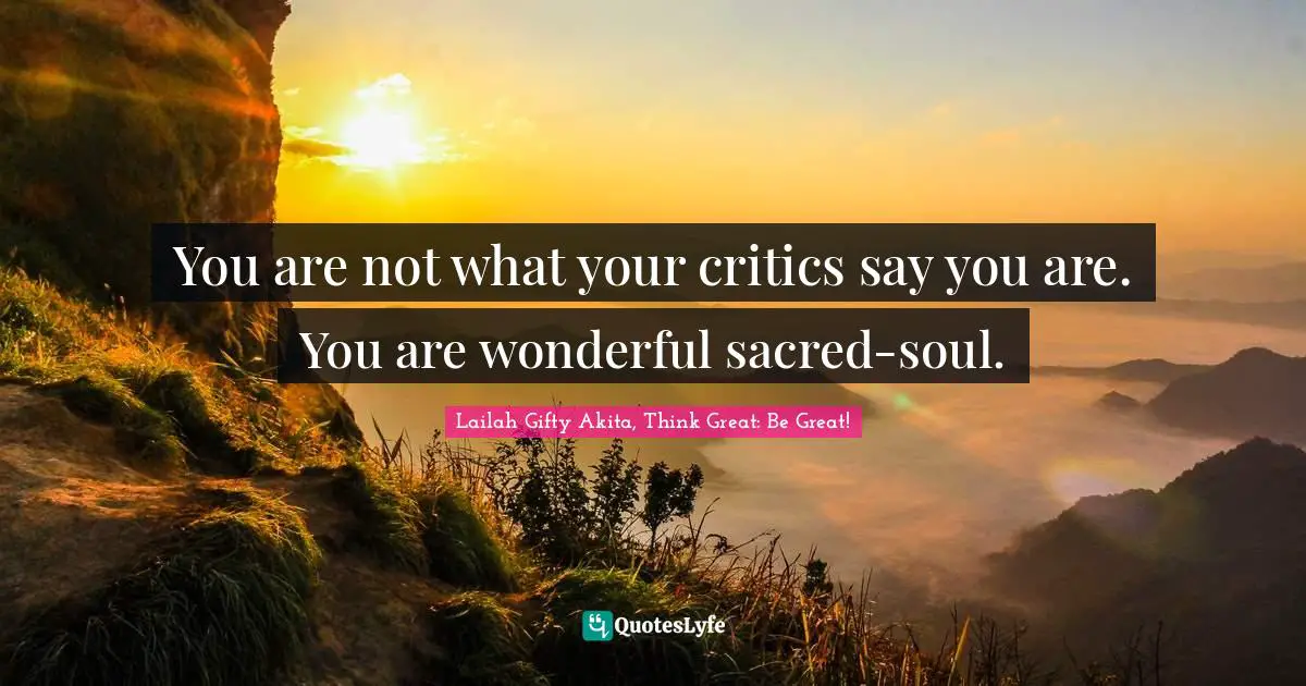 You are not what your critics say you are. You are wonderful sacred-soul.