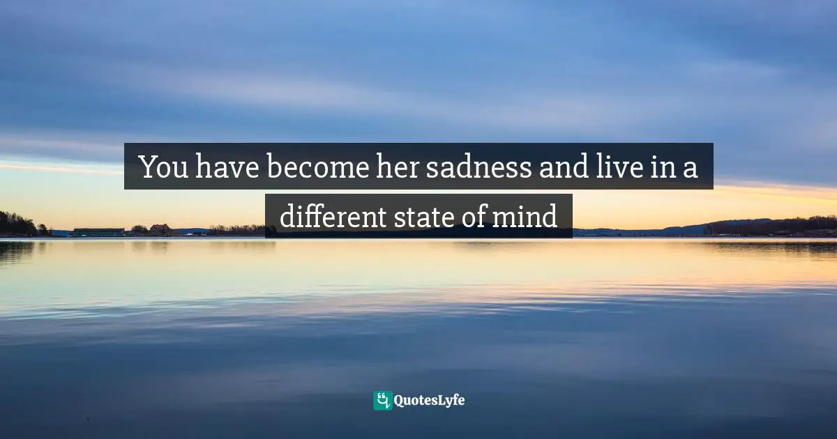 You have become her sadness and live in a different state of mind