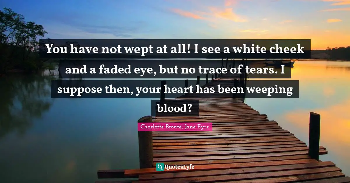 You have not wept at all! I see a white cheek and a faded eye, but no trace of tears. I suppose then, your heart has been weeping blood?