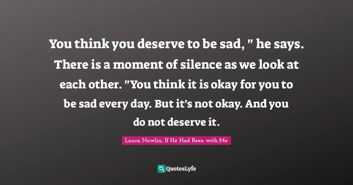 You think you deserve to be sad, " he says. There is a moment of silence as we look at each other. "You think it is okay for you to be sad every day. But it's not okay. And you do not deserve it.
