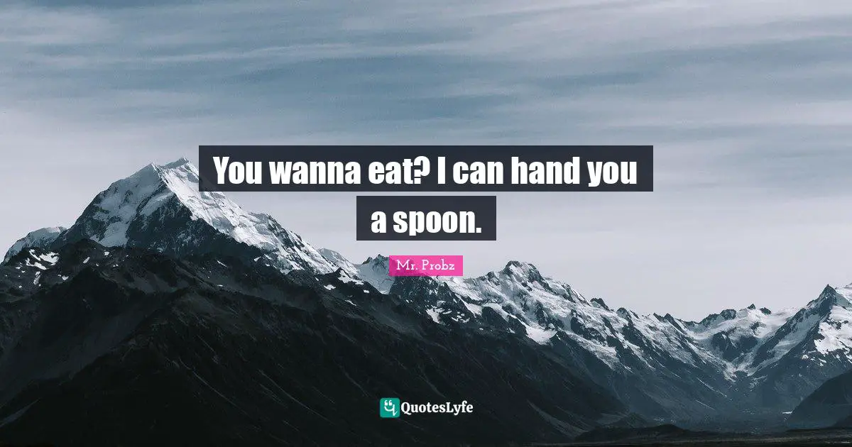 You wanna eat? I can hand you a spoon.