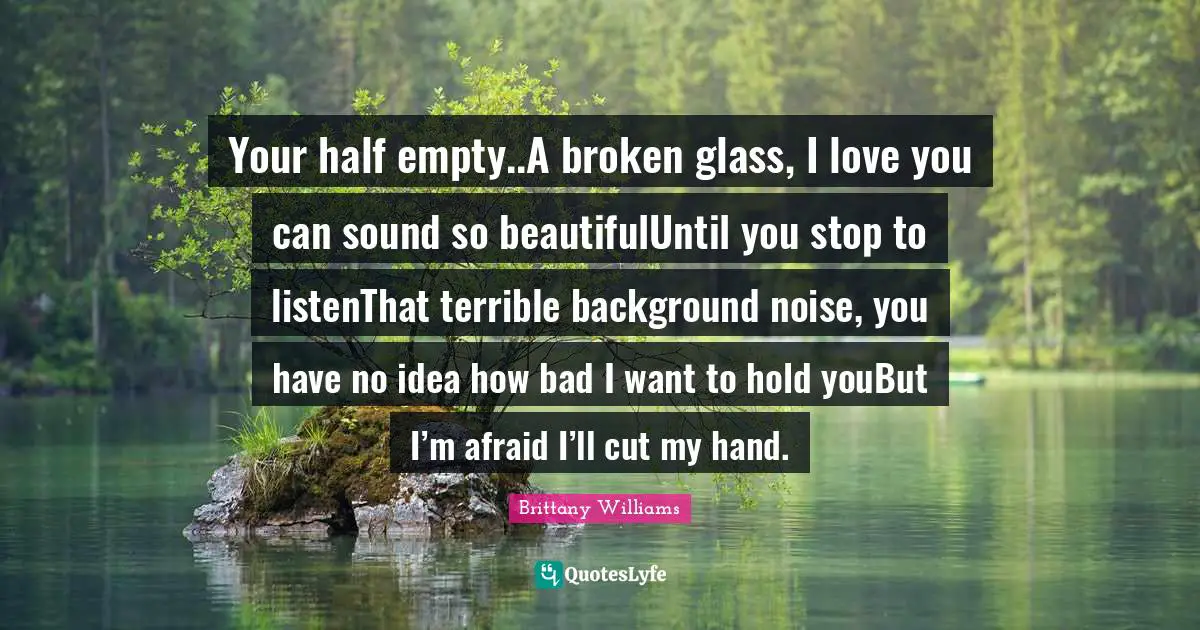 Your half empty..A broken glass, I love you can sound so beautifulUntil you stop to listenThat terrible background noise, you have no idea how bad I want to hold youBut I’m afraid I’ll cut my hand.