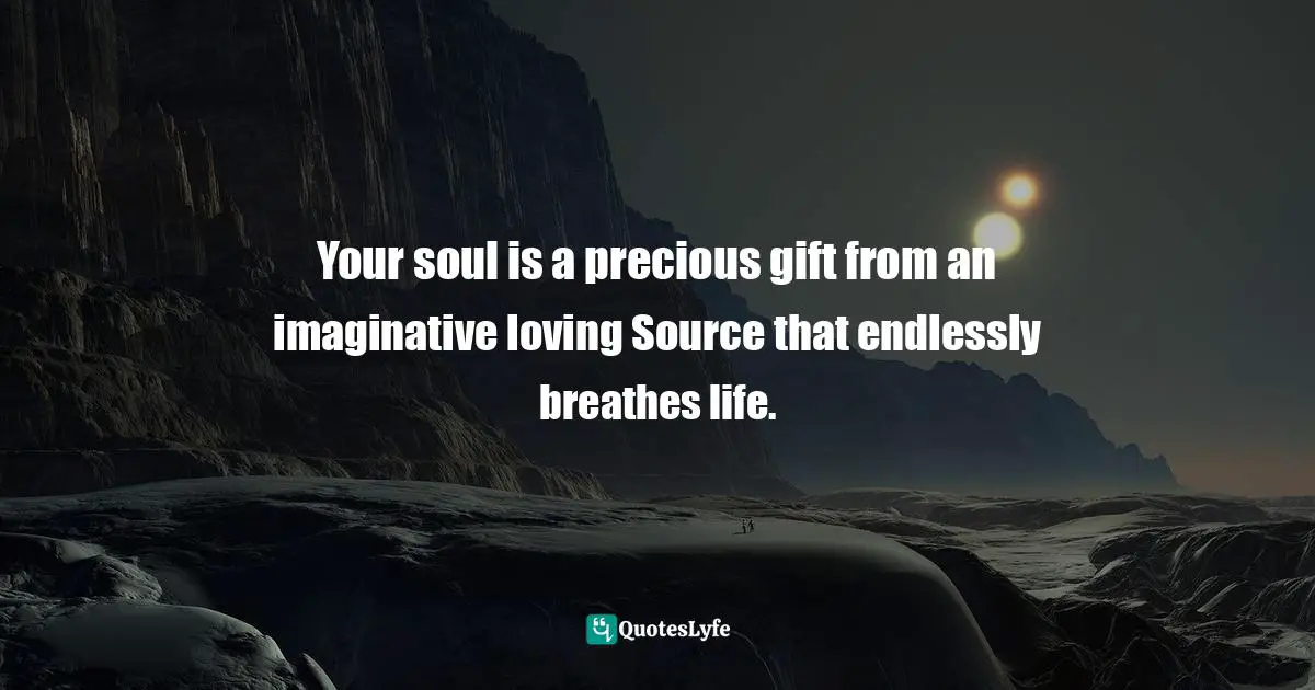Your soul is a precious gift from an imaginative loving Source that endlessly breathes life.
