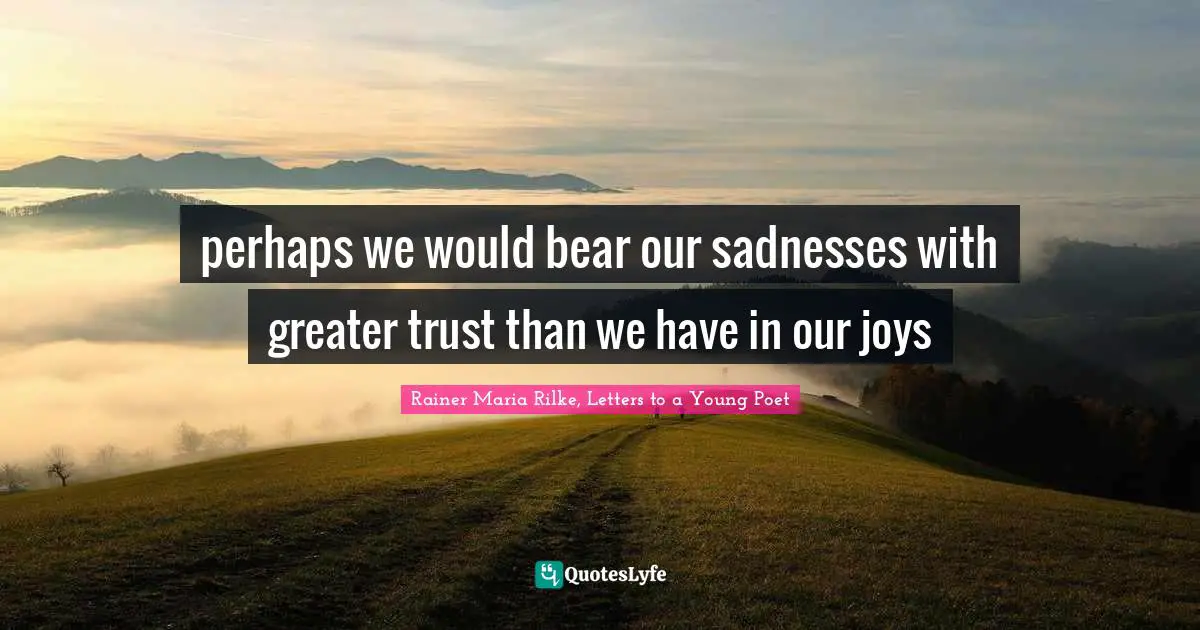 perhaps we would bear our sadnesses with greater trust than we have in our joys