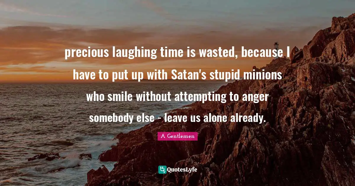 precious laughing time is wasted, because I have to put up with Satan's stupid minions who smile without attempting to anger somebody else - leave us alone already.