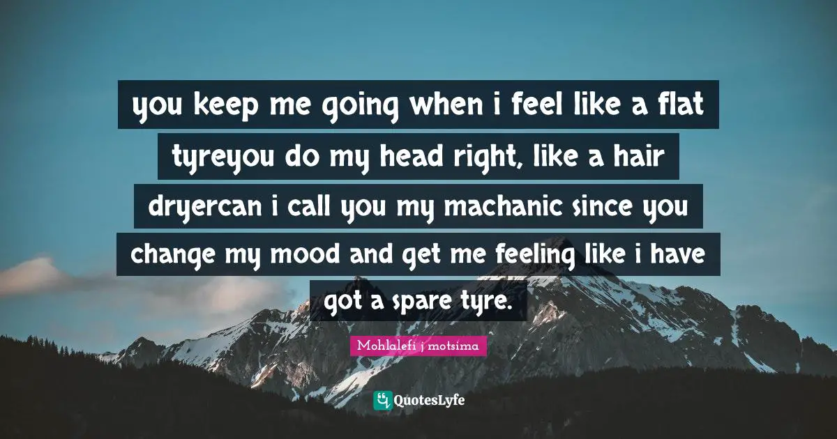 you keep me going when i feel like a flat tyreyou do my head right, like a hair dryercan i call you my machanic since you change my mood and get me feeling like i have got a spare tyre.