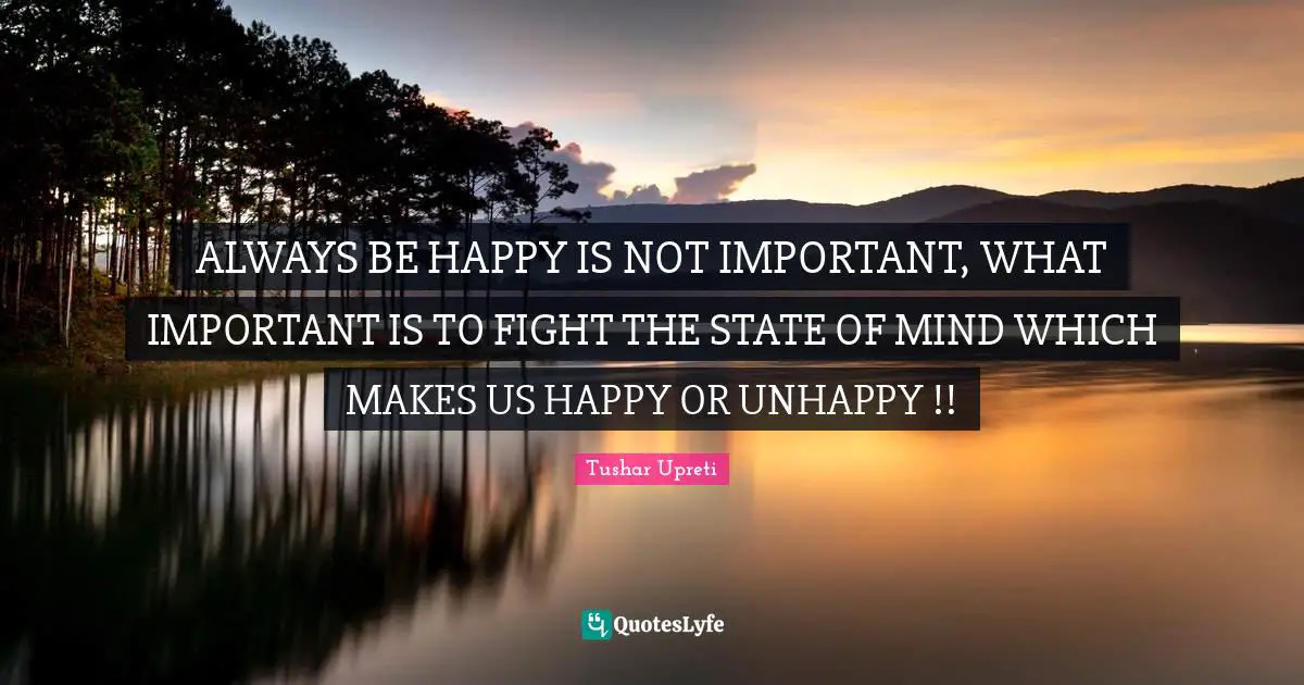 ALWAYS BE HAPPY IS NOT IMPORTANT, WHAT IMPORTANT IS TO FIGHT THE STATE OF MIND WHICH MAKES US HAPPY OR UNHAPPY !!