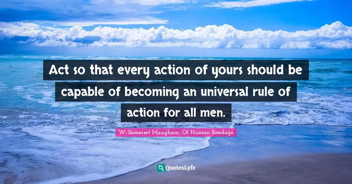 W. Somerset Maugham, Of Human Bondage Quotes: "Act so that every action of yours should be capable of becoming an universal rule of action for all men."