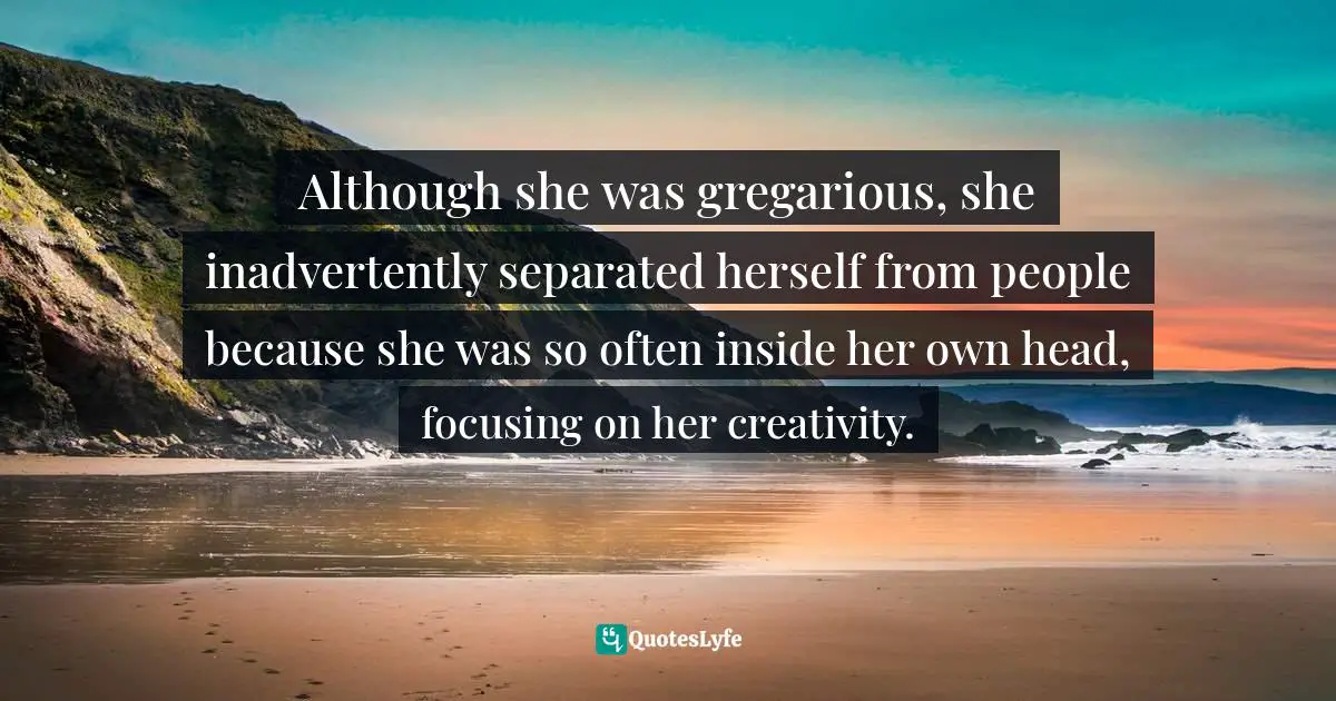 Introversion Quotes: "Although she was gregarious, she inadvertently separated herself from people because she was so often inside her own head, focusing on her creativity."