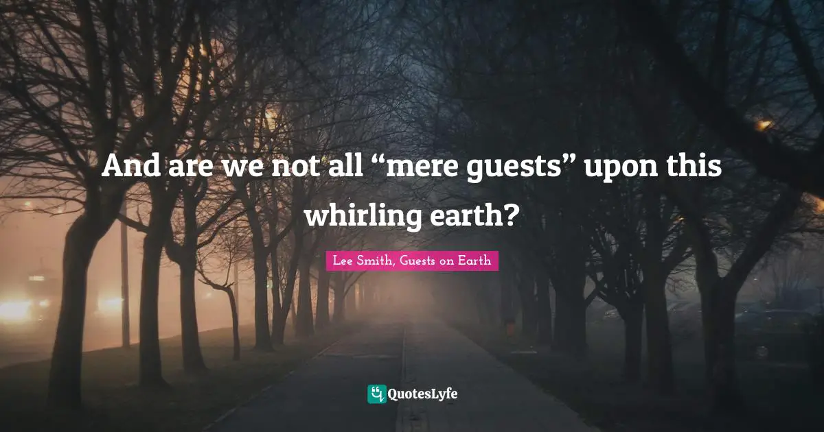 And are we not all “mere guests” upon this whirling earth?