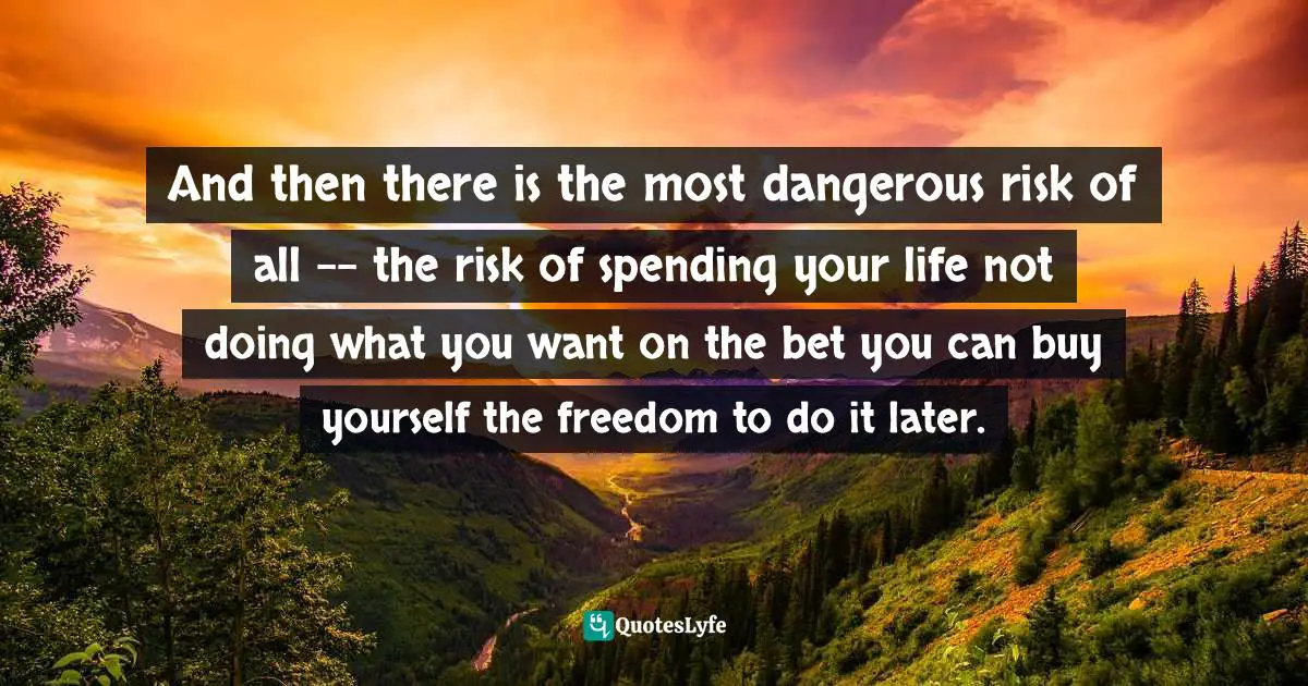 And then there is the most dangerous risk of all -- the risk of spending your life not doing what you want on the bet you can buy yourself the freedom to do it later.