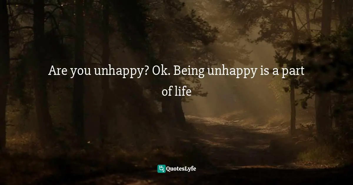 Are you unhappy? Ok. Being unhappy is a part of life