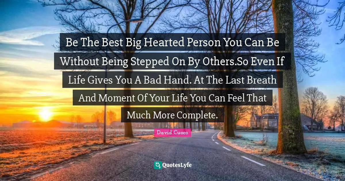 Be The Best Big Hearted Person You Can Be Without Being Stepped On By Others.So Even If Life Gives You A Bad Hand. At The Last Breath And Moment Of Your Life You Can Feel That Much More Complete.