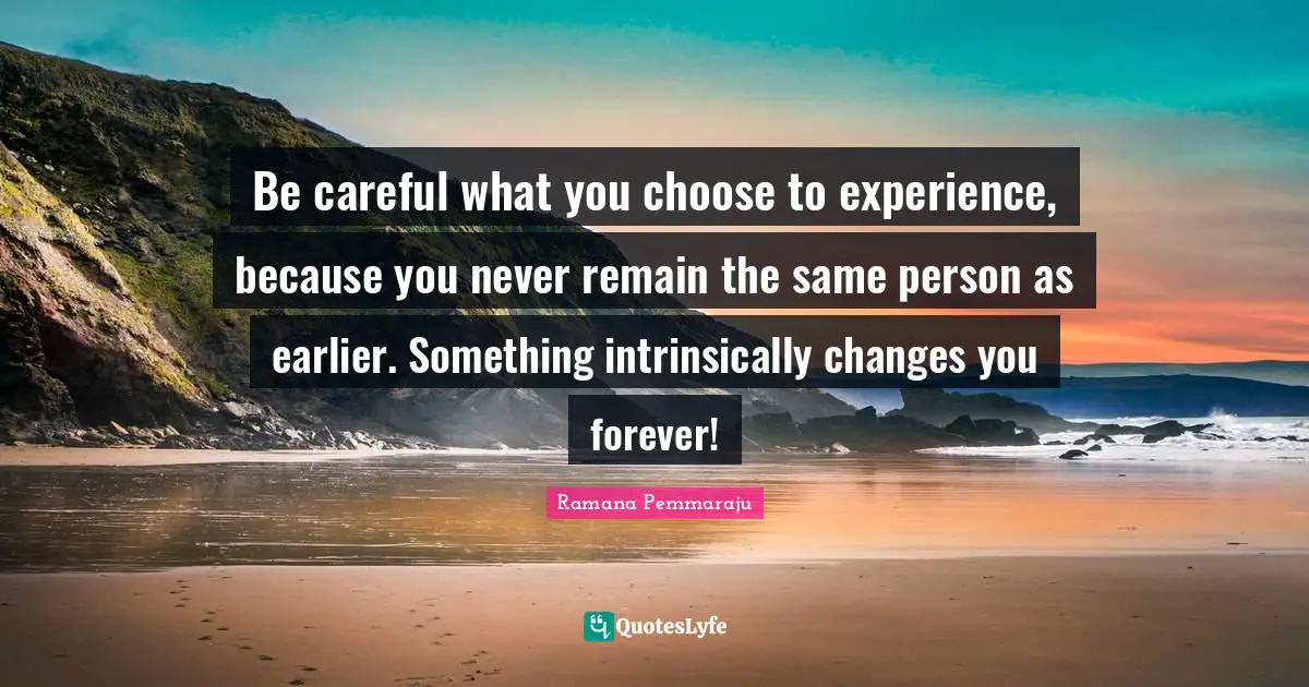 Changes In Life Quotes: "Be careful what you choose to experience, because you never remain the same person as earlier. Something intrinsically changes you forever!"