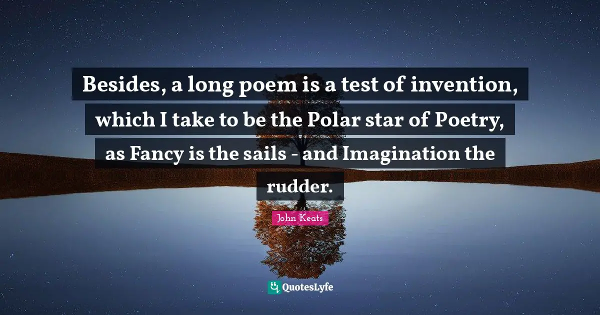 Besides, a long poem is a test of invention, which I take to be the Polar star of Poetry, as Fancy is the sails - and Imagination the rudder.