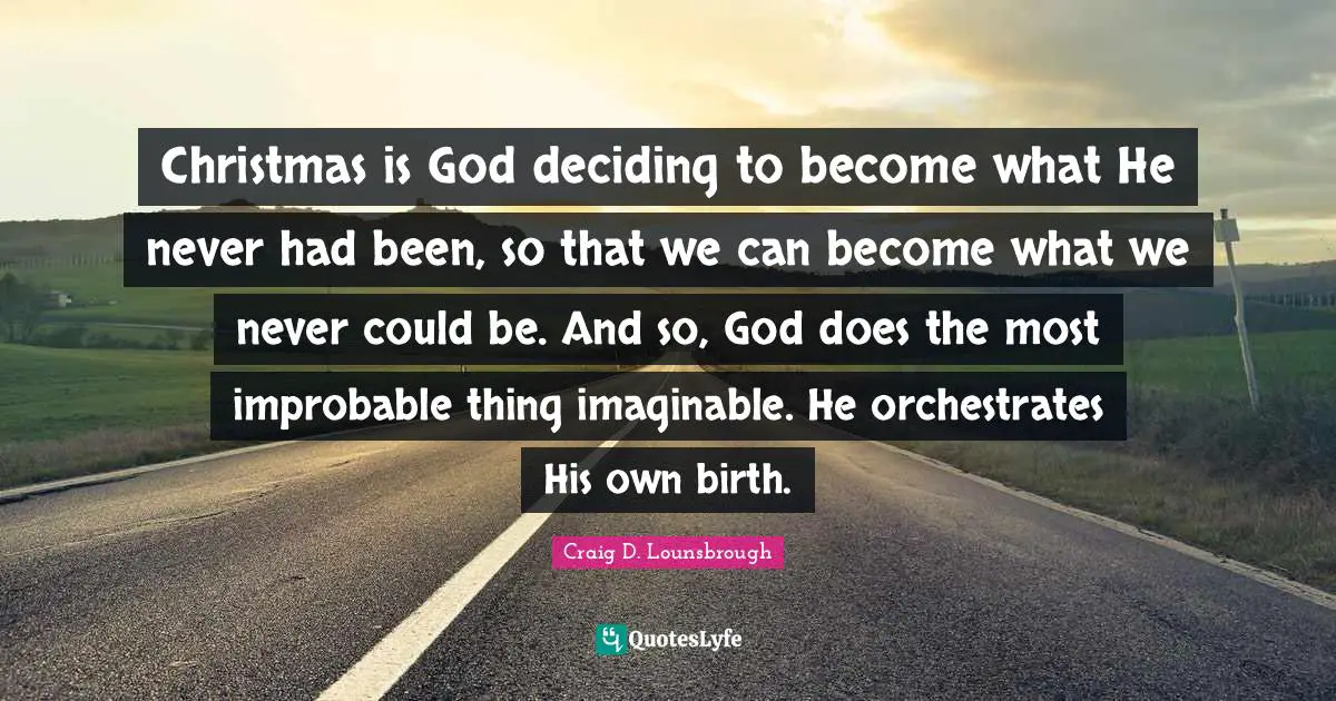Christmas is God deciding to become what He never had been, so that we can become what we never could be. And so, God does the most improbable thing imaginable. He orchestrates His own birth.