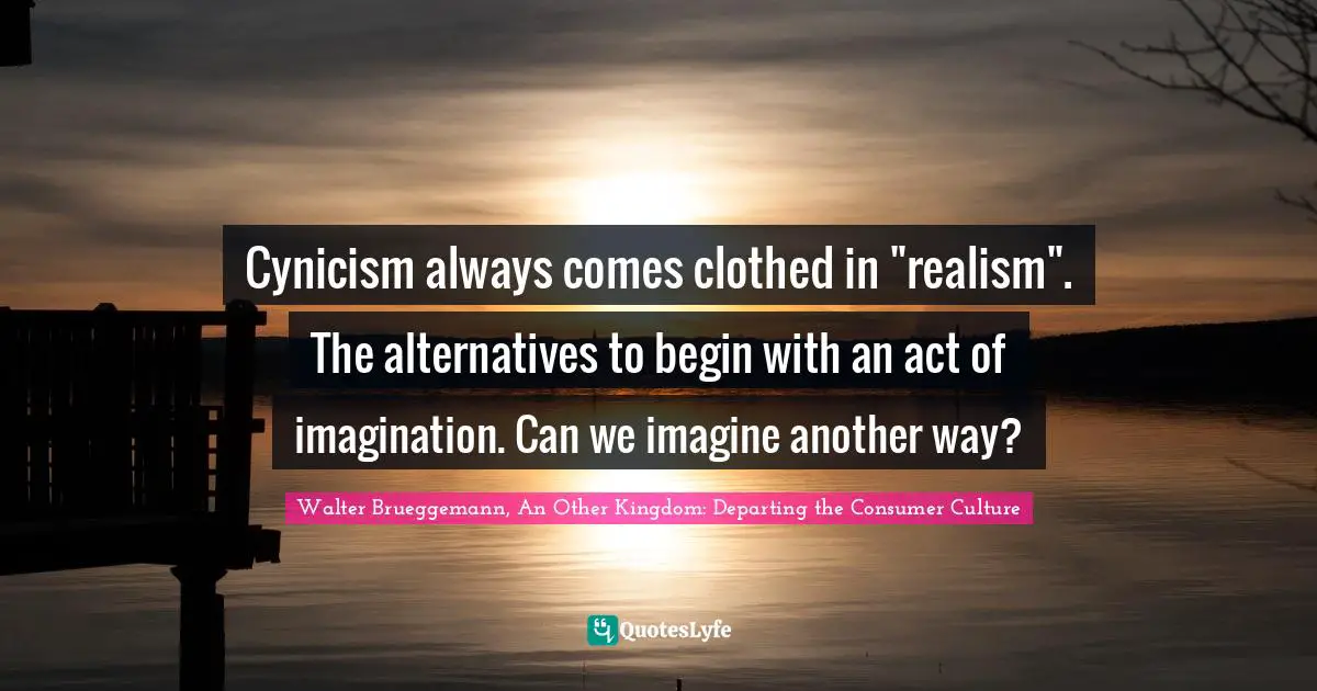 Cynicism always comes clothed in "realism". The alternatives to begin with an act of imagination. Can we imagine another way?