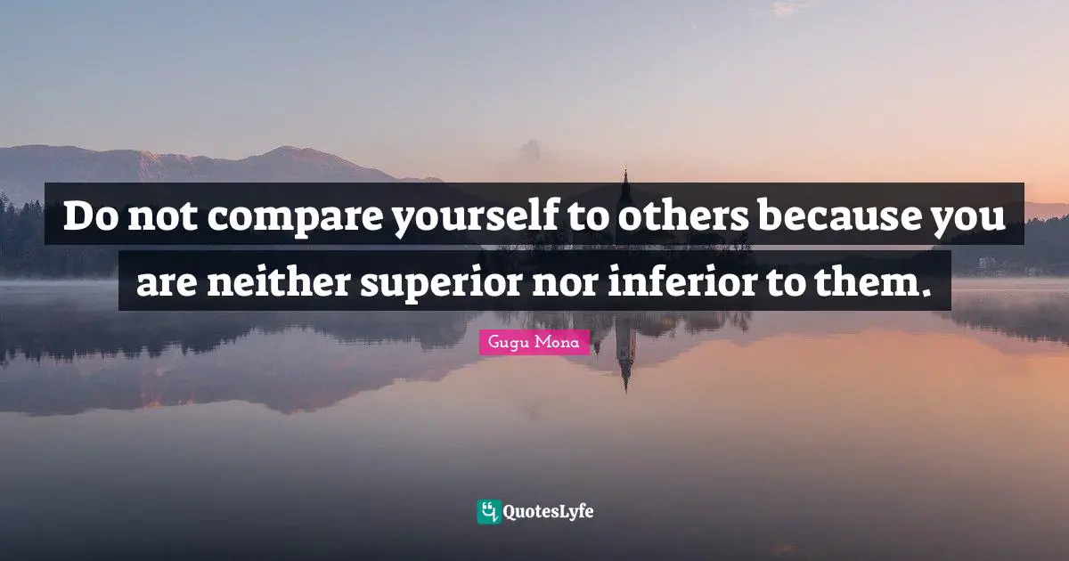 Do not compare yourself to others because you are neither superior nor inferior to them.