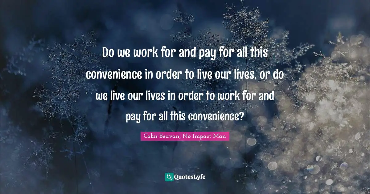 Working Hard Quotes: "Do we work for and pay for all this convenience in order to live our lives, or do we live our lives in order to work for and pay for all this convenience?"