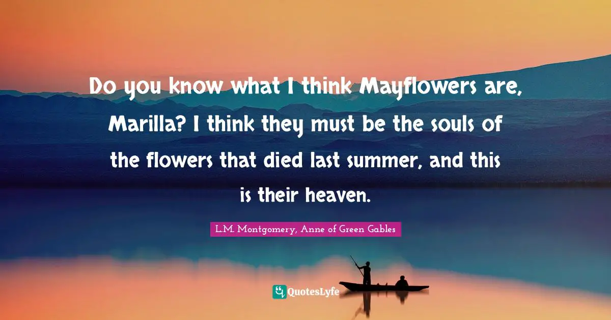 Do you know what I think Mayflowers are, Marilla? I think they must be the souls of the flowers that died last summer, and this is their heaven.