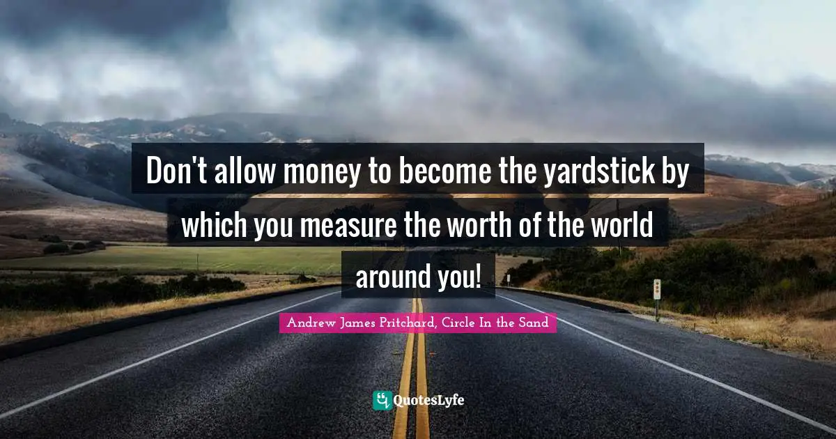 Don't allow money to become the yardstick by which you measure the worth of the world around you!