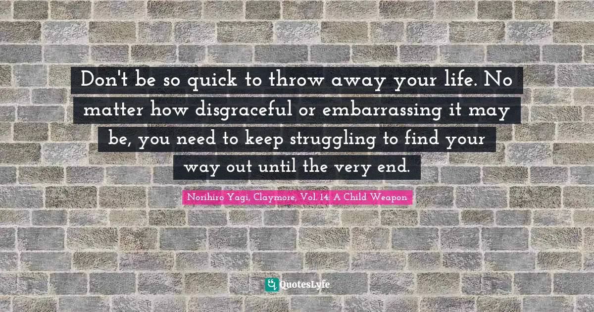 Life Philosophy Quotes: "Don't be so quick to throw away your life. No matter how disgraceful or embarrassing it may be, you need to keep struggling to find your way out until the very end."