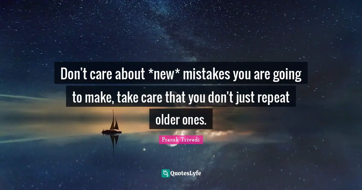 Don't care about *new* mistakes you are going to make, take care that you don't just repeat older ones.