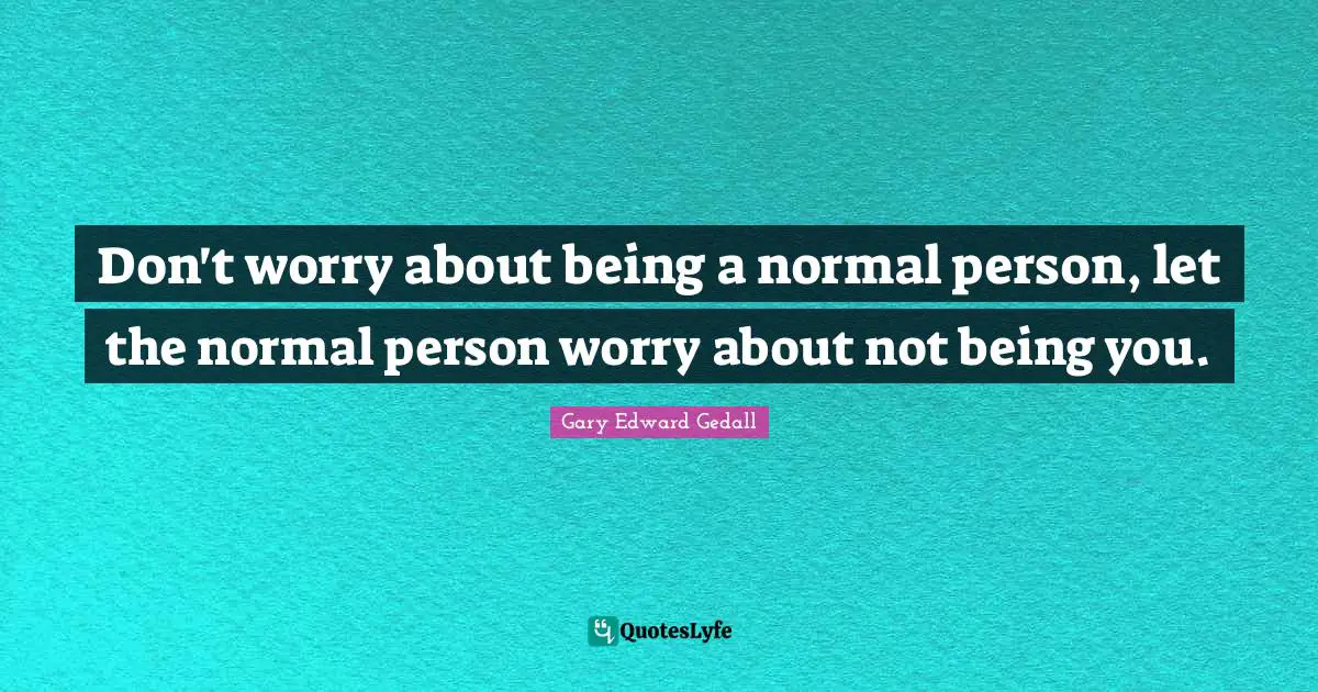 Don't worry about being a normal person, let the normal person worry about not being you.