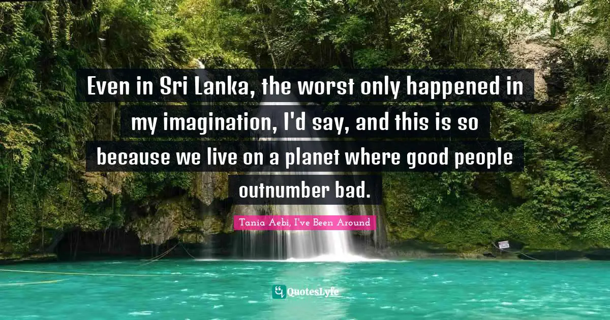 Even in Sri Lanka, the worst only happened in my imagination, I'd say, and this is so because we live on a planet where good people outnumber bad.