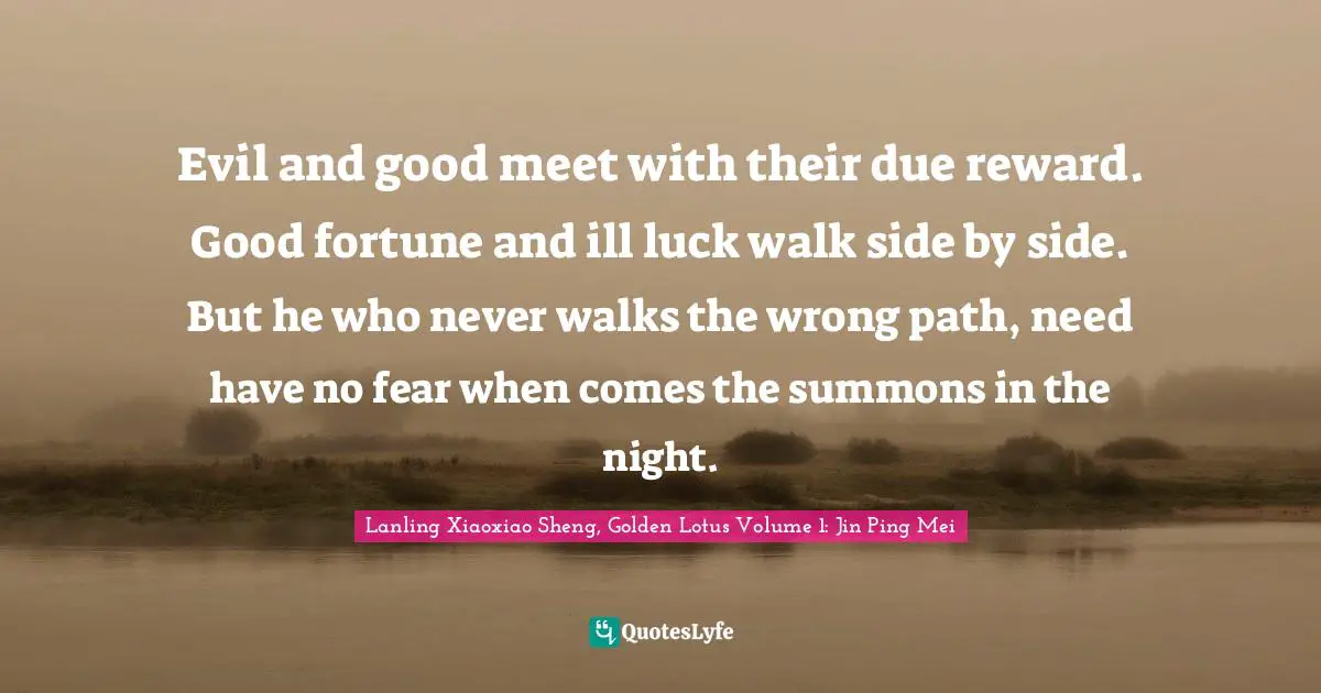 Evil and good meet with their due reward. Good fortune and ill luck walk side by side. But he who never walks the wrong path, need have no fear when comes the summons in the night.